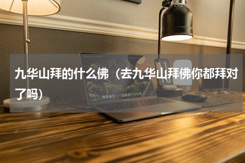 九华山拜的什么佛（去九华山拜佛你都拜对了吗）