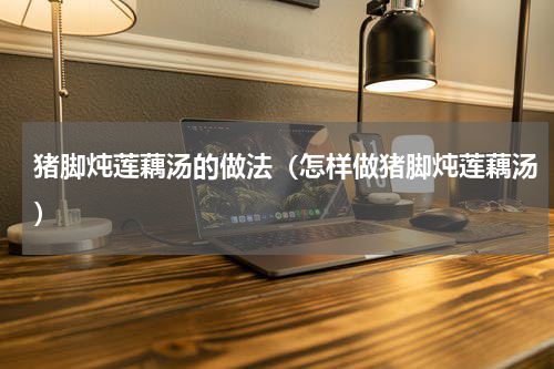 猪脚炖莲藕汤的做法（怎样做猪脚炖莲藕汤）