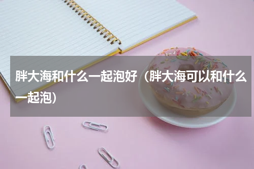 胖大海和什么一起泡好（胖大海可以和什么一起泡）