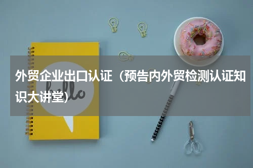 外贸企业出口认证（预告内外贸检测认证知识大讲堂）