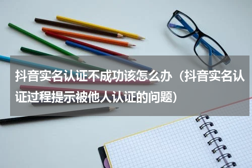 抖音实名认证不成功该怎么办（抖音实名认证过程提示被他人认证的问题）