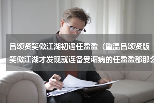 吕颂贤笑傲江湖初遇任盈盈（重温吕颂贤版笑傲江湖才发现就连备受诟病的任盈盈都那么经典）