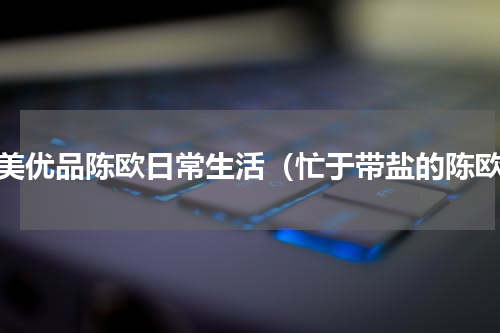 聚美优品陈欧日常生活（忙于带盐的陈欧）