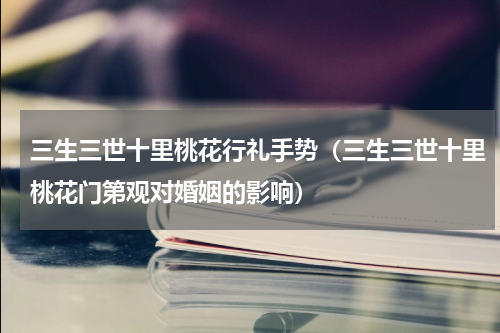 三生三世十里桃花行礼手势（三生三世十里桃花门第观对婚姻的影响）