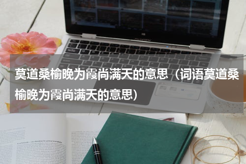 莫道桑榆晚为霞尚满天的意思（词语莫道桑榆晚为霞尚满天的意思）