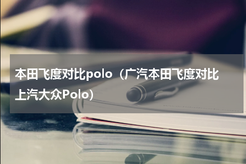 本田飞度对比polo（广汽本田飞度对比上汽大众Polo）