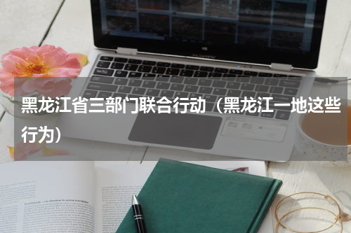 黑龙江省三部门联合行动（黑龙江一地这些行为）