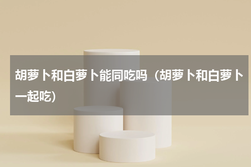 胡萝卜和白萝卜能同吃吗（胡萝卜和白萝卜一起吃）