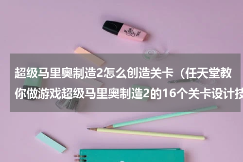 超级马里奥制造2怎么创造关卡（任天堂教你做游戏超级马里奥制造2的16个关卡设计技巧）