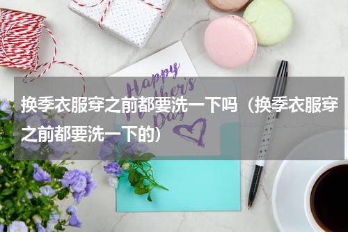 换季衣服穿之前都要洗一下吗（换季衣服穿之前都要洗一下的）