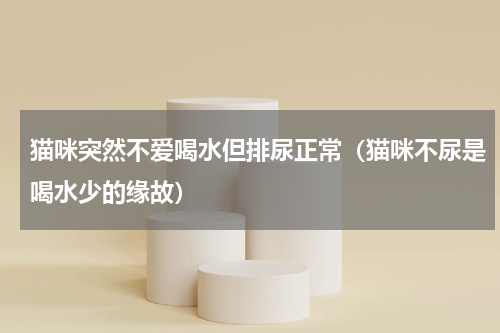 猫咪突然不爱喝水但排尿正常（猫咪不尿是喝水少的缘故）