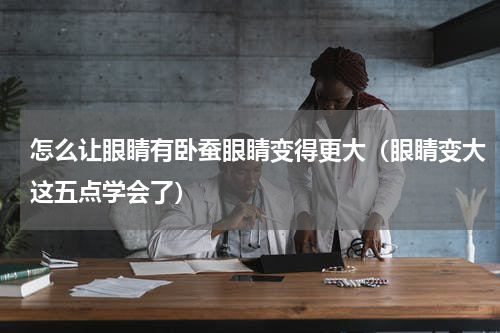 怎么让眼睛有卧蚕眼睛变得更大（眼睛变大这五点学会了）
