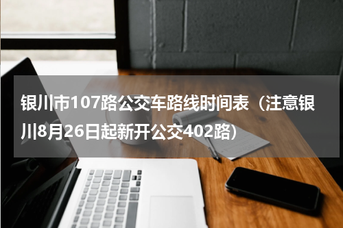 银川市107路公交车路线时间表（注意银川8月26日起新开公交402路）