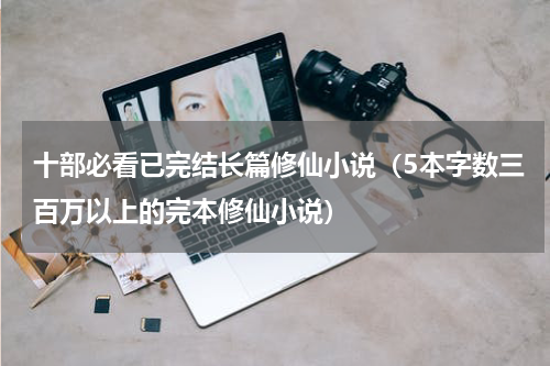 十部必看已完结长篇修仙小说（5本字数三百万以上的完本修仙小说）
