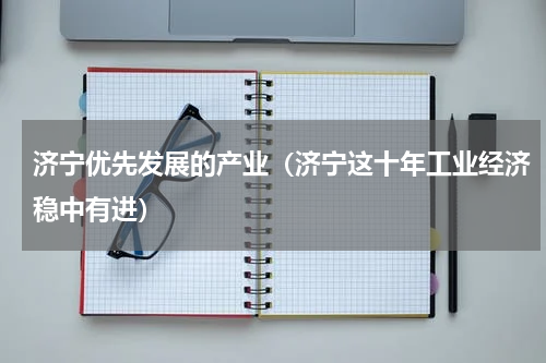 济宁优先发展的产业（济宁这十年工业经济稳中有进）