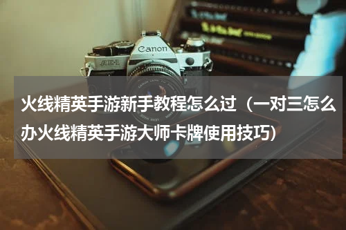 火线精英手游新手教程怎么过（一对三怎么办火线精英手游大师卡牌使用技巧）