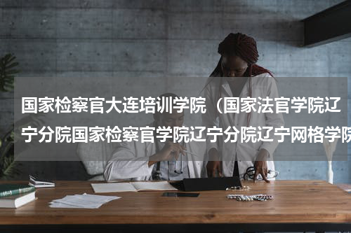 国家检察官大连培训学院（国家法官学院辽宁分院国家检察官学院辽宁分院辽宁网格学院揭牌）