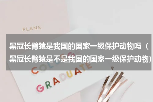 黑冠长臂猿是我国的国家一级保护动物吗（黑冠长臂猿是不是我国的国家一级保护动物）
