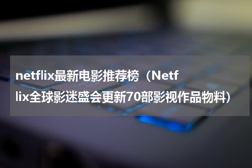 netflix最新电影推荐榜（Netflix全球影迷盛会更新70部影视作品物料）