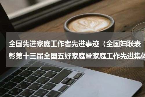 全国先进家庭工作者先进事迹（全国妇联表彰第十三届全国五好家庭暨家庭工作先进集体）
