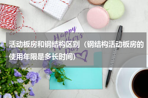 活动板房和钢结构区别（钢结构活动板房的使用年限是多长时间）