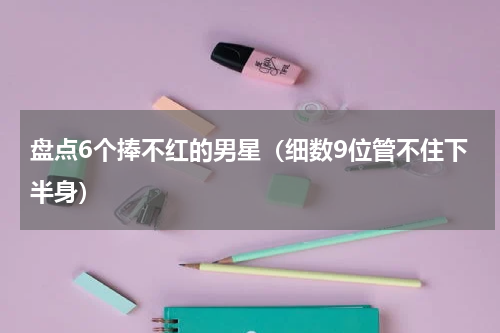 盘点6个捧不红的男星（细数9位管不住下半身）