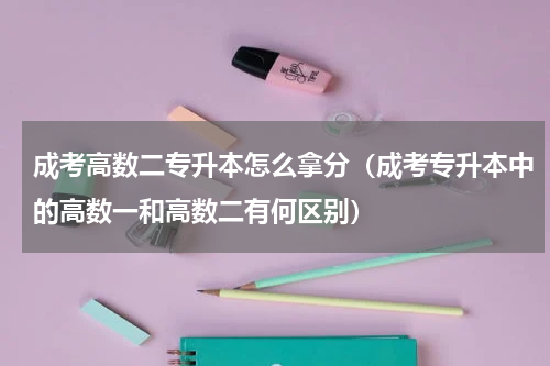 成考高数二专升本怎么拿分（成考专升本中的高数一和高数二有何区别）
