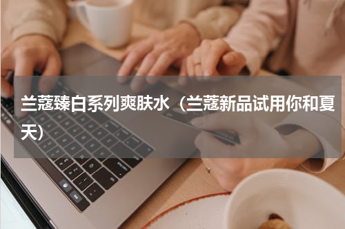 兰蔻臻白系列爽肤水（兰蔻新品试用你和夏天）