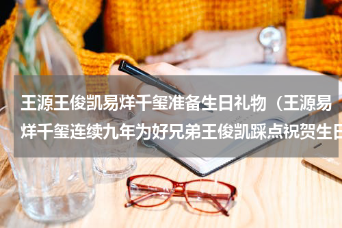 王源王俊凯易烊千玺准备生日礼物（王源易烊千玺连续九年为好兄弟王俊凯踩点祝贺生日）