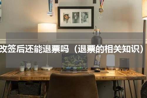 改签后还能退票吗（退票的相关知识）