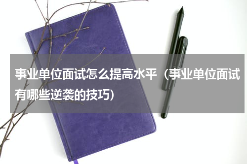 事业单位面试怎么提高水平（事业单位面试有哪些逆袭的技巧）