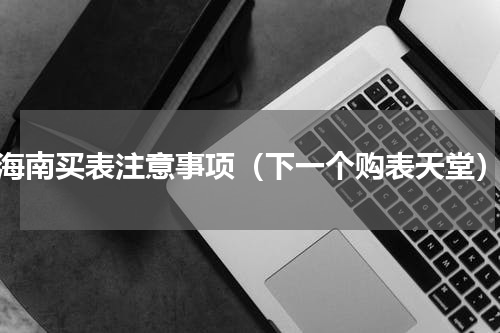 海南买表注意事项（下一个购表天堂）