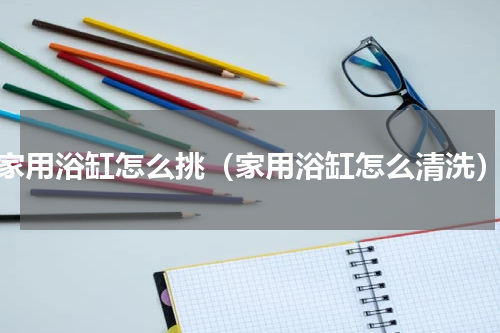 家用浴缸怎么挑（家用浴缸怎么清洗）