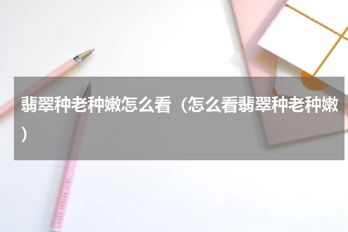 翡翠种老种嫩怎么看（怎么看翡翠种老种嫩）