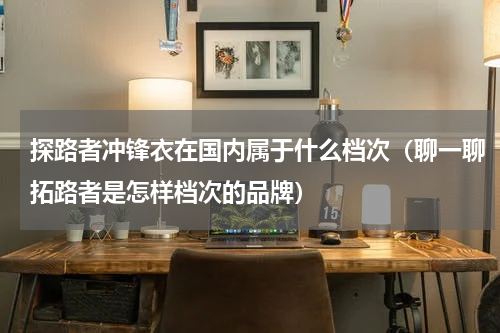 探路者冲锋衣在国内属于什么档次（聊一聊拓路者是怎样档次的品牌）