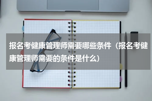 报名考健康管理师需要哪些条件（报名考健康管理师需要的条件是什么）