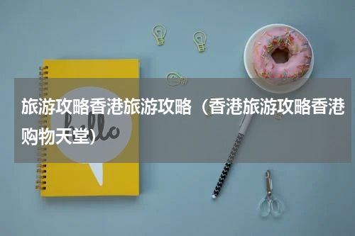 旅游攻略香港旅游攻略（香港旅游攻略香港购物天堂）