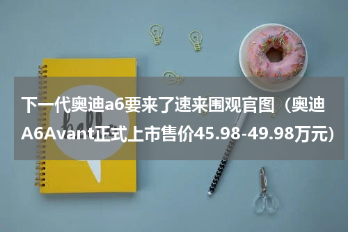 下一代奥迪a6要来了速来围观官图（奥迪A6Avant正式上市售价45.98-49.98万元）