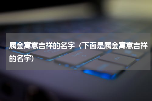 属金寓意吉祥的名字（下面是属金寓意吉祥的名字）