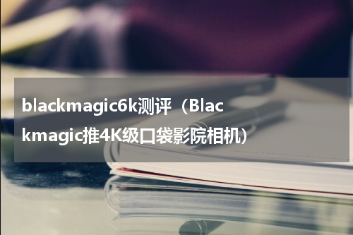 blackmagic6k测评（Blackmagic推4K级口袋影院相机）