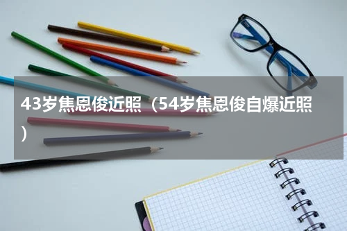 43岁焦恩俊近照（54岁焦恩俊自爆近照）