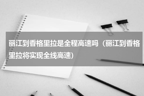 丽江到香格里拉是全程高速吗（丽江到香格里拉将实现全线高速）
