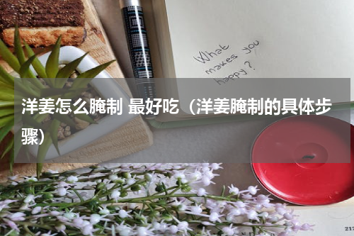 洋姜怎么腌制 最好吃（洋姜腌制的具体步骤）