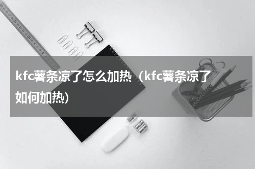 kfc薯条凉了怎么加热（kfc薯条凉了如何加热）