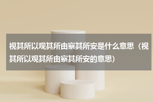 视其所以观其所由察其所安是什么意思（视其所以观其所由察其所安的意思）
