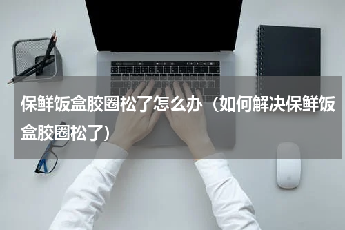 保鲜饭盒胶圈松了怎么办（如何解决保鲜饭盒胶圈松了）