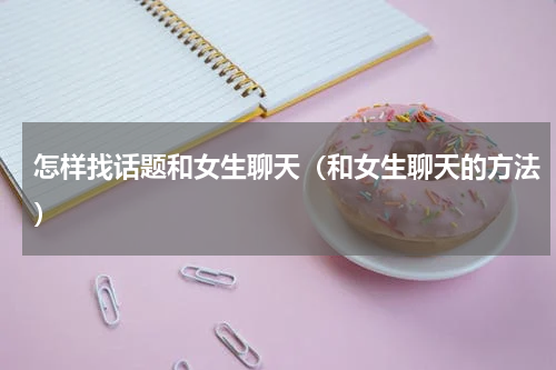 怎样找话题和女生聊天（和女生聊天的方法）