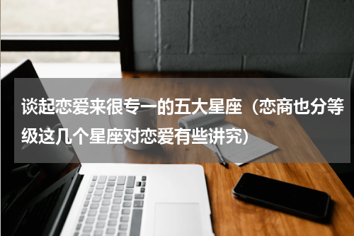 谈起恋爱来很专一的五大星座（恋商也分等级这几个星座对恋爱有些讲究）