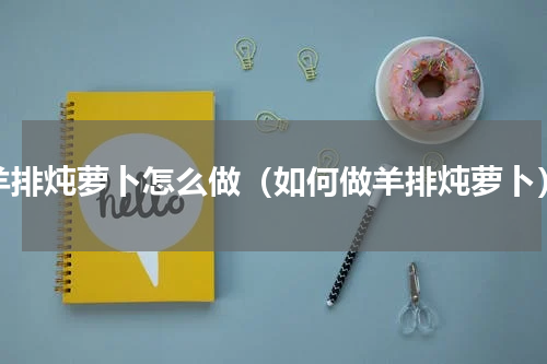 羊排炖萝卜怎么做（如何做羊排炖萝卜）