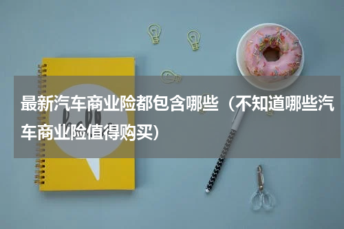 最新汽车商业险都包含哪些（不知道哪些汽车商业险值得购买）